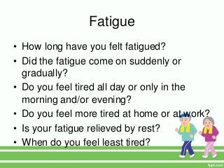 Fatigue
• How long have you felt fatigued?
• Did the fatigue come on suddenly or
gradually?
• Do you feel tired all day or only in the
morning and/or evening?
• Do you feel more tired at home or at work?
• Is your fatigue relieved by rest?
• When do you feel least tired?
 