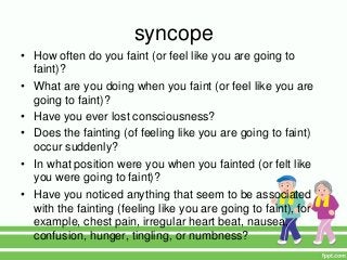 syncope
• How often do you faint (or feel like you are going to
faint)?
• What are you doing when you faint (or feel like you are
going to faint)?
• Have you ever lost consciousness?
• Does the fainting (of feeling like you are going to faint)
occur suddenly?
• In what position were you when you fainted (or felt like
you were going to faint)?
• Have you noticed anything that seem to be associated
with the fainting (feeling like you are going to faint), for
example, chest pain, irregular heart beat, nausea,
confusion, hunger, tingling, or numbness?
 