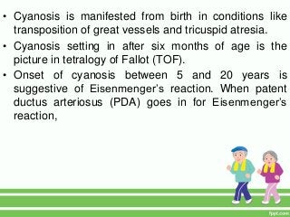 • Cyanosis is manifested from birth in conditions like
transposition of great vessels and tricuspid atresia.
• Cyanosis setting in after six months of age is the
picture in tetralogy of Fallot (TOF).
• Onset of cyanosis between 5 and 20 years is
suggestive of Eisenmenger’s reaction. When patent
ductus arteriosus (PDA) goes in for Eisenmenger’s
reaction,
 