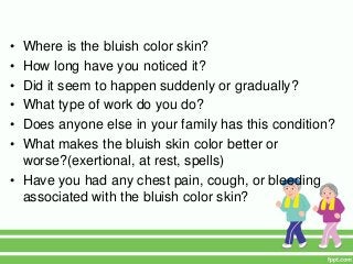 • Where is the bluish color skin?
• How long have you noticed it?
• Did it seem to happen suddenly or gradually?
• What type of work do you do?
• Does anyone else in your family has this condition?
• What makes the bluish skin color better or
worse?(exertional, at rest, spells)
• Have you had any chest pain, cough, or bleeding
associated with the bluish color skin?
 