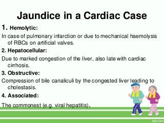 Jaundice in a Cardiac Case
1. Hemolytic:
In case of pulmonary infarction or due to mechanical haemolysis
of RBCs on artificial valves.
2. Hepatocellular:
Due to marked congestion of the liver, also late with cardiac
cirrhosis.
3. Obstructive:
Compression of bile canaliculi by the congested liver leading to
cholestasis.
4. Associated:
The commonest (e.g. viral hepatitis).
 