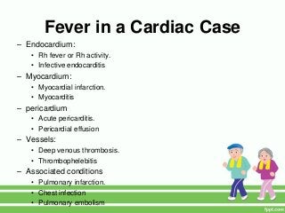 Fever in a Cardiac Case
– Endocardium:
• Rh fever or Rh activity.
• Infective endocarditis
– Myocardium:
• Myocardial infarction.
• Myocarditis
– pericardium
• Acute pericarditis.
• Pericardial effusion
– Vessels:
• Deep venous thrombosis.
• Thrombophelebitis
– Associated conditions
• Pulmonary infarction.
• Chest infection
• Pulmonary embolism
 