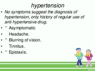 hypertension
• No symptoms suggest the diagnosis of
hypertension, only history of regular use of
anti hypertensive drug.
• Asymptomatic
• Headache.
• Blurring of vision.
• Tinnitus.
• Epistaxis.
 