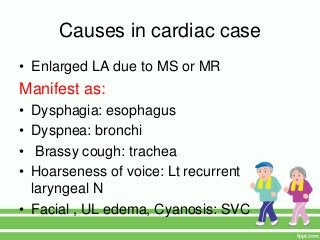 Causes in cardiac case
• Enlarged LA due to MS or MR
Manifest as:
• Dysphagia: esophagus
• Dyspnea: bronchi
• Brassy cough: trachea
• Hoarseness of voice: Lt recurrent
laryngeal N
• Facial , UL edema, Cyanosis: SVC
 