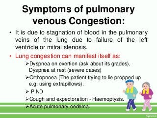 Symptoms of pulmonary
venous Congestion:
• It is due to stagnation of blood in the pulmonary
veins of the lung due to failure of the left
ventricle or mitral stenosis.
• Lung congestion can manifest itself as:
Dyspnea on exertion (ask about its grades),
Dyspnea at rest (severe cases)
Orthopnoea (The patient trying to lie propped up
e.g. using extrapillows).
 P.ND
Cough and expectoration - Haemoptysis.
Acute pulmonary oedema.
 
