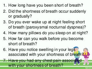 1. How long have you been short of breath?
2. Did the shortness of breath occur suddenly
or gradually?
3. Do you ever wake up at night feeling short
of breath (paroxysmal nocturnal dyspnea)?
4. How many pillows do you sleep on at night?
5. How far can you walk before you become
short of breath?
6. Have you notice swelling in your legs
associated with your shortness of breath?
7. Have you had any chest pain associated
with your shortness of breath?
 