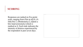 SCORING
Responses are ranked on five-point
scale, ranging from (Not at all) 0, (A
little bit) 1, (Moderately) 2, (Quite a
bit) 3and (extremely) which is
marked as 4. Each rank indicates the
intensity of distress experienced by
the respondent in past seven days.
 