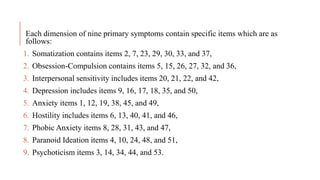 Each dimension of nine primary symptoms contain specific items which are as
follows:
1. Somatization contains items 2, 7, 23, 29, 30, 33, and 37,
2. Obsession-Compulsion contains items 5, 15, 26, 27, 32, and 36,
3. Interpersonal sensitivity includes items 20, 21, 22, and 42,
4. Depression includes items 9, 16, 17, 18, 35, and 50,
5. Anxiety items 1, 12, 19, 38, 45, and 49,
6. Hostility includes items 6, 13, 40, 41, and 46,
7. Phobic Anxiety items 8, 28, 31, 43, and 47,
8. Paranoid Ideation items 4, 10, 24, 48, and 51,
9. Psychoticism items 3, 14, 34, 44, and 53.
 
