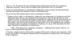 Items 11, 25, 39, and 52 are not included in these dimensions but they are considered
important clinically. These items are added when grand total score is calculated.
Scores for each dimension is calculated by adding the values of items for that dimension
and then dividing by the number of items in that dimension.
Scores for the three global indices can be calculated as follows:
1. Global severity index is calculated by adding the nine dimensions of symptoms and four
additional items that are not included in any dimension. Then divide this sum by total
number of items to which the participant responded. If responses for all items were given
and no item was missed then the global severity index will be the mean for all 53 items.
This index is the most accurate measure of the distress level of respondent and combines
information about symptoms and intensity of distress. A t score of 63 and above for this
index should be considered as a clinical case.
GSI= Nine dimensions of primary symptoms + additional four items/ Total no. of
items to which participant responded
2. Positive symptom total is obtained by counting all the items with non-zero responses. This
reveals the number of symptoms experienced by respondent according to his own reporting
of the symptoms.
 