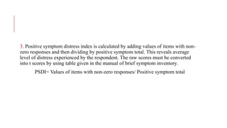 3. Positive symptom distress index is calculated by adding values of items with non-
zero responses and then dividing by positive symptom total. This reveals average
level of distress experienced by the respondent. The raw scores must be converted
into t scores by using table given in the manual of brief symptom inventory.
PSDI= Values of items with non-zero responses/ Positive symptom total
 