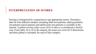 INTERPRETATION OF SCORES
Scoring is interpreted by comparison to age appropriate norms. Normative
data for four different samples including adult non-patients, adult psychiatric
out-patients and in-patients and adolescents non-patients is available in the
manual. A global severity index score of 63 or above is considered a clinical
case. From table 16 to 19 in the manual, the mean raw score for 9 dimensions
and three global is included, for each of four samples.
 