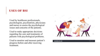 USES OF BSI
Used by healthcare professionals,
psychologists, psychiatrists, physicians
and nurses to assess the psychological
issues and concerns of the patients.
Used to make appropriate decisions
regarding the care and treatments of
patients with psychological problems.
Used to monitor and measure patient’s
progress before and after receiving
treatment.
 