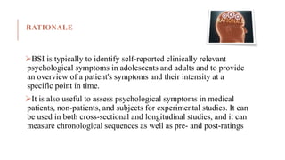 RATIONALE
BSI is typically to identify self-reported clinically relevant
psychological symptoms in adolescents and adults and to provide
an overview of a patient's symptoms and their intensity at a
specific point in time.
It is also useful to assess psychological symptoms in medical
patients, non-patients, and subjects for experimental studies. It can
be used in both cross-sectional and longitudinal studies, and it can
measure chronological sequences as well as pre- and post-ratings
 