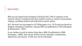 HISTORY
BSI was developed from Symptom Checklist (SCL-90) in response to the
need for shorter evaluation tools that could be used in a variety of assessment
settings, including medical and industrial research studies.
SCI -90 itself was developed in 1973(Derogatis et al. 1973) and was based on
Hopkins Symptoms Checklist, whereas BSI was published in 1983 (Derogatis
& Melisaratos., 1983).
It was further revised in shorter from that is BSI-18 published in 2000
(Derogatis., 2000). and consist of three 6-item subscales: somatization,
depression, and anxiety. A GSI also can be calculated.
 