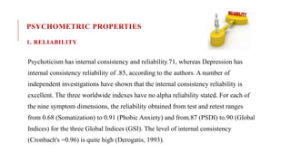 PSYCHOMETRIC PROPERTIES
1. RELIABILITY
Psychoticism has internal consistency and reliability.71, whereas Depression has
internal consistency reliability of .85, according to the authors. A number of
independent investigations have shown that the internal consistency reliability is
excellent. The three worldwide indexes have no alpha reliability stated. For each of
the nine symptom dimensions, the reliability obtained from test and retest ranges
from 0.68 (Somatization) to 0.91 (Phobic Anxiety) and from.87 (PSDI) to.90 (Global
Indices) for the three Global Indices (GSI). The level of internal consistency
(Cronbach's =0.96) is quite high (Derogatis, 1993).
 