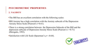 PSYCHOMETRIC PROPERTIES
2. VALIDITY
The BSI has an excellent correlation with the following scales:
BSI Anxiety has a high correlation with the Anxiety subscale of the Depression
Anxiety Stress Scale (Pearson's r=0.61).
There is a strong correlation between the Depression Subscale of the BSI and the
depression subscale of Depression Anxiety Stress Scale (Pearson’s r =0.71)
(Derogatis, 1993).
Satisfaction with Life Scale (Spearman’s ρ=--0.64).
 