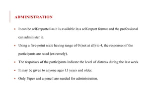 ADMINISTRATION
 It can be self-reported as it is available in a self-report format and the professional
can administer it.
 Using a five-point scale having range of 0 (not at all) to 4, the responses of the
participants are rated (extremely).
 The responses of the participants indicate the level of distress during the last week.
 It may be given to anyone ages 13 years and older.
 Only Paper and a pencil are needed for administration.
 