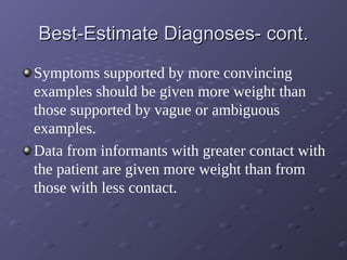 Best-Estimate Diagnoses- cont.Best-Estimate Diagnoses- cont.
Symptoms supported by more convincing
examples should be given more weight than
those supported by vague or ambiguous
examples.
Data from informants with greater contact with
the patient are given more weight than from
those with less contact.
 