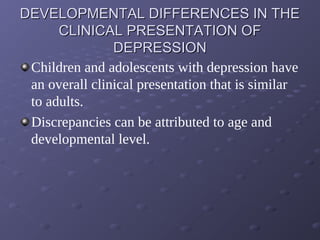 DEVELOPMENTAL DIFFERENCES IN THEDEVELOPMENTAL DIFFERENCES IN THE
CLINICAL PRESENTATION OFCLINICAL PRESENTATION OF
DEPRESSIONDEPRESSION
Children and adolescents with depression have
an overall clinical presentation that is similar
to adults.
Discrepancies can be attributed to age and
developmental level.
 