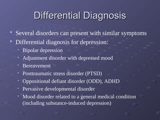 Differential DiagnosisDifferential Diagnosis
 Several disorders can present with similar symptoms
 Differential diagnosis for depression:

Bipolar depression

Adjustment disorder with depressed mood

Bereavement

Posttraumatic stress disorder (PTSD)

Oppositional defiant disorder (ODD), ADHD

Pervasive developmental disorder

Mood disorder related to a general medical condition
(including substance-induced depression)
 