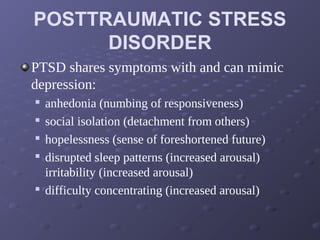 POSTTRAUMATIC STRESS
DISORDER
PTSD shares symptoms with and can mimic
depression:

anhedonia (numbing of responsiveness)

social isolation (detachment from others)

hopelessness (sense of foreshortened future)

disrupted sleep patterns (increased arousal)
irritability (increased arousal)

difficulty concentrating (increased arousal)
 