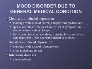 MOOD DISORDER DUE TO
GENERAL MEDICAL CONDITION
Medication-induced depression

thorough evaluation of current and previous medications

special attention to the onset and offset of symptoms in
relation to medication changes

Corticosteroids, contraceptives, isotretinoin are associated
with depression, (last one with suicidal behaviors)
Substance-induced depression

thorough evaluation of substance use

urine toxicology screen
Infectious diseases

mononucleosis
 