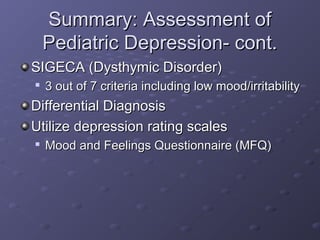 Summary: Assessment ofSummary: Assessment of
Pediatric Depression- cont.Pediatric Depression- cont.
SIGECA (Dysthymic Disorder)SIGECA (Dysthymic Disorder)

3 out of 7 criteria including low mood/irritability3 out of 7 criteria including low mood/irritability
Differential DiagnosisDifferential Diagnosis
Utilize depression rating scalesUtilize depression rating scales

Mood and Feelings Questionnaire (MFQ)Mood and Feelings Questionnaire (MFQ)
 