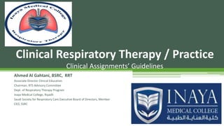 Ahmed Al Gahtani, BSRC, RRT
Associate Director Clinical Education
Chairman, RTS Advisory Committee
Dept. of Respiratory Therapy Program
Inaya Medical College, Riyadh
Saudi Society for Respiratory Care Executive Board of Directors, Member
CEO, SSRC
Clinical Respiratory Therapy / Practice
Clinical Assignments’ Guidelines
 