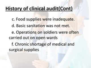 History of clinical audit(Cont)
c. Food supplies were inadequate.
d. Basic sanitation was not met.
e. Operations on soldiers were often
carried out on open wards
f. Chronic shortage of medical and
surgical supplies
 