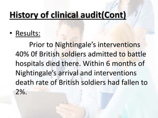 History of clinical audit(Cont)
• Results:
Prior to Nightingale’s interventions
40% 0f British soldiers admitted to battle
hospitals died there. Within 6 months of
Nightingale’s arrival and interventions
death rate of British soldiers had fallen to
2%.
 
