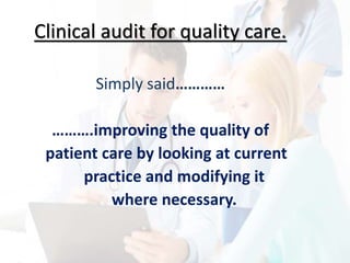 Clinical audit for quality care.
Simply said…………
……….improving the quality of
patient care by looking at current
practice and modifying it
where necessary.
 