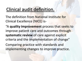 Clinical audit definition.
The definition from National Institute for
Clinical Excellence (NICE) is-
“A quality improvement process that seeks to
improve patient care and outcomes through
systematic review of care against explicit
criteria and the implementation of change”
Comparing practice with standards and
implementing changes to improve practice.
 