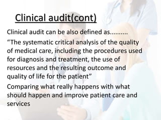 Clinical audit(cont)
Clinical audit can be also defined as..........
“The systematic critical analysis of the quality
of medical care, including the procedures used
for diagnosis and treatment, the use of
resources and the resulting outcome and
quality of life for the patient”
Comparing what really happens with what
should happen and improve patient care and
services
 