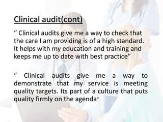 Clinical audit(cont)
“ Clinical audits give me a way to check that
the care I am providing is of a high standard.
It helps with my education and training and
keeps me up to date with best practice”
“ Clinical audits give me a way to
demonstrate that my service is meeting
quality targets. Its part of a culture that puts
quality firmly on the agenda”
 
