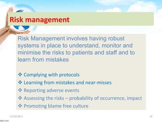 Risk management
Risk Management involves having robust
systems in place to understand, monitor and
minimise the risks to patients and staff and to
learn from mistakes
 Complying with protocols
 Learning from mistakes and near-misses
 Reporting adverse events
 Assessing the risks – probability of occurrence, impact
 Promoting blame free culture
11/22/2017 10
 