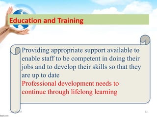 Education and Training
Providing appropriate support available to
enable staff to be competent in doing their
jobs and to develop their skills so that they
are up to date
Professional development needs to
continue through lifelong learning
11/22/2017 12
 