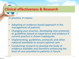 Clinical effectiveness & Research
In practice, it means:
• Adopting an evidence-based approach in the
management of patients
• Changing your practice, developing new protocols
or guidelines based on experience and evidence if
current practice is shown inadequate.
• Implementing guidelines, protocols and other
national standards to ensure optimal care
• Conducting research to develop the body of
evidence available and therefore enhancing the
level of care provided to patients in future
11/22/2017 15
 