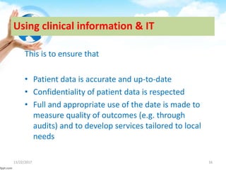 Using clinical information & IT
This is to ensure that
• Patient data is accurate and up-to-date
• Confidentiality of patient data is respected
• Full and appropriate use of the date is made to
measure quality of outcomes (e.g. through
audits) and to develop services tailored to local
needs
11/22/2017 16
 