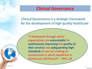 Clinical Governance
Clinical Governance is a strategic framework
for the development of high quality healthcare
"A framework through which
organizations are accountable for
continuously improving the quality of
their services and safeguarding high
standards of care by creating an
environment in which excellence in
clinical care will flourish" – NHS, UK
11/22/2017 5
 