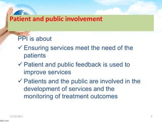 Patient and public involvement
PPI is about
 Ensuring services meet the need of the
patients
 Patient and public feedback is used to
improve services
 Patients and the public are involved in the
development of services and the
monitoring of treatment outcomes
11/22/2017 9
 