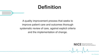 Ali Mahdi
Definition
A quality improvement process that seeks to
improve patient care and outcomes thorough
systematic review of care, against explicit criteria
and the implementation of change.
 