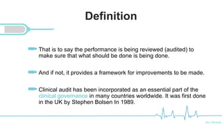 Ali Mahdi
Definition
That is to say the performance is being reviewed (audited) to
make sure that what should be done is being done.
And if not, it provides a framework for improvements to be made.
Clinical audit has been incorporated as an essential part of the
clinical governance in many countries worldwide. It was first done
in the UK by Stephen Bolsen In 1989.Royal Infirmary
 