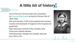 Ali Mahdi
A little bit of history
One of first ever clinical audits was undertaken
by Florence Nightingale during the Crimean War of
1853-1855.
She and her team of 38 nurses applied strict sanitary
routines and standards of hygiene to the hospital and
equipment.
Kept meticulous records of the mortality rates
among the hospital patients.
Following these changes the mortality rates fell
from 40% to 2%.
 