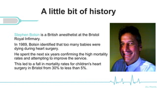 Ali Mahdi
A little bit of history
Stephen Bolsin is a British anesthetist at the Bristol
Royal Infirmary.
In 1989, Bolsin identified that too many babies were
dying during heart surgery.
He spent the next six years confirming the high mortality
rates and attempting to improve the service.
This led to a fall in mortality rates for children's heart
surgery in Bristol from 30% to less than 5%.
 