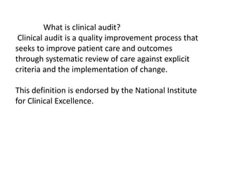 What is clinical audit?
Clinical audit is a quality improvement process that
seeks to improve patient care and outcomes
through systematic review of care against explicit
criteria and the implementation of change.
This definition is endorsed by the National Institute
for Clinical Excellence.
 