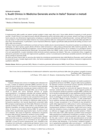 QA 2011 - Volume 21 Numero 2: pp. 39-46



Articolo di metodo
L’Audit Clinico in Medicina Generale anche in Italia? Scenari e metodi
BARUChello M1, GoTTARDI G1.
1
    Medico di Medicina Generale, Vicenza.



Abstract

Il miglioramento della qualità nei sistemi sanitari pubblici è stato negli ultimi anni il focus delle attività di supporto di molti governi
centrali. l’Audit Clinico è uno degli strumenti utilizzati diffusamente anche nell’ambito delle cure primarie, almeno nei Paesi ove queste
hanno assunto una dimensione organizzativa complessa e carattere prevalentemente multiprofessionale. I principi dell’Audit Clinico
sono gli stessi in tutte le branche della medicina ma il senso profondo della loro realizzazione è diverso a seconda della specialità me-
dica che si sta esaminando, in particolare ci sono importanti differenze, legate e giustificate dalla peculiarità del setting, se esso è con-
dotto nelle cure primarie.
Gli Autori hanno esaminato la letteratura sul tema ed hanno redatto alcune raccomandazioni che potranno guidare la correttezza me-
todologica che deve ispirare queste attività all’interno della formazione e della pratica professionale della medicina generale. Sono
state poste in evidenza le difficoltà ad applicare i comuni metodi quantitativi dell’Audit Clinico ad un contesto in cui prevalgono dimen-
sioni e variabili di tipo prevalentemente relazionale. Va precisato inoltre che il MMG, inoltre, si pone come interfaccia fra le cure primarie
e le cure specialistiche, e quale modulatore della domanda sanitaria espressa dai cittadini. Tale area, considerata critica, è oggetto di
attenzione particolare nel campo del miglioramento qualitativo, anche in considerazione dell’ampia variabilità esistente nell’utilizzo dei
servizi sanitari di secondo livello.
Da ultimo gli Autori hanno fatto un excursus dei metodi da considerare assolutamente tipici della Medicina Generale, quali il self-audit,
la revisione tra pari e l’analisi degli eventi critici, che hanno caratterizzato in senso cronologico le attività di revisione e miglioramento
qualitativo della MG.

Parole chiave. Medicina generale (MG); Medico di medicina generale (abbreviazione MMG); Audit Clinico; Raccomandazione.



        Non è raro che la sovrabbondanza di elaborazioni statistiche nasconda la pochezza delle idee che guidano i progetti di ricerca
                                                                                                     Guardatevi dalla “metodolatria”.
                                      (J.R.Royce, 1975, citato in D. Bowers. Understanding Clinical Papers. 2001. J. Wiley & Sons.)



SCENARIO                                                                        campo di attività, di risultanze relazionali e di analisi a posteriori o
     “I disturbi (illness) sono comuni, le malattie serie (disease) non         prospettiche del lavoro del MMG, vengono dalla ricerca qualitativa.
lo sono. I medici di medicina generale (MMG) lavorano con pa-                   Gli elementi centrali sunnominati trovano specifica dimensione
zienti che hanno disturbi non severi, ma il timore di avere patologie           proprio dalle risultanze di ricerche di tale tipo.
gravi” [1]. Questa sintesi ben si presta per iniziare a definire lo sce-            Per quanto riguarda la continuità del rapporto fiduciario, ad
nario peculiare della Medicina Generale (MG), ove si ritrovano ele-             esempio, esistono dati che mettono in risalto l’apporto positivo di
menti di tipicità che vanno dichiarati all’inizio di queste                     una connessione diretta fra paziente e singolo MMG, piuttosto che
raccomandazioni. Il complesso articolato del contesto specifico                 con la struttura ambulatoriale cui esso appartiene (group practice),
della MG è frutto di un dibattito iniziato nella metà degli anni ’70            per quanto riguarda importanti esiti in campo preventivo e di ge-
con il primo documento di consenso del leeuwenhorst Group [2],                  stione di patologie croniche [4]. Nell’approccio di problem solving
delle importanti conclusioni delle ricerche qualitative avvenute nel            che utilizzano i MMG si realizza l’incontro, a volte problematico,
decennio successivo, dei contributi di riflessione delle scuole di              fra la medicina centrata sulla patologia e quella centrata sul pa-
formazione specifica e dei neonati dipartimenti universitari della              ziente. Il luogo (occasione) in cui si fondono le due tematiche è
MG europea e anglosassone ed infine della riflessione conclusiva                quello della negoziazione e della presa in carico (advocacy) con-
operata da Wonca nel 2002. Infatti la MG è una disciplina acca-                 divisa fra MMG e paziente di problemi che spesso sono di difficile
demica e scientifica, con propri contenuti nel campo formativo spe-             inquadramento sanitario e nosografico, legati come sono a tema-
cifico, di ricerca e con un’attività clinica eBM. Si realizza in un             tiche che richiedono invece un approccio biopsicosociale. “la MG
ambito clinico assistenziale organizzativo tipico, di primo contatto            cui afferisce la maggior parte della domanda sanitaria in Italia e
con il cittadino, allo scopo di migliorare, mantenere e recuperare              dove viene dato il 95% delle risposte a problemi clinici emergenti
la salute delle persone (assistenza sanitaria di primo livello).                della popolazione è solitamente considerata un ambito in cui ven-
     ogni studio di MMG rappresenta un unicum e riflette i bisogni              gono trasferiti i risultati di ricerche prodotti in altri contesti. Tuttavia
della comunità locale da lui assistita [3]. È in particolare nella con-         ciò che vale e serve in centri ad alta specializzazione ed ad alta
sultazione con il paziente che si concretizza la vera specificità               intensità di ricerca o in altri Paesi con diverse realtà assistenziali,
della MG. la serie di incontri interpersonali, unici, irripetibili e che        non sempre vale altrettanto, o non fornisce i medesimi risultati, o
si ripetono con continuità, a volte anche per decenni, sono il core             non è ugualmente praticabile nelle cure primarie (…) la MG deve
di questa disciplina. I contributi maggiori circa la definizione di             essere uno degli ambiti in cui vengono prodotte conoscenze ori-

Autore Referente: Mario Baruchello, Via 11 Febbraio 14, 36056 Tezze sul Brenta (VI)


                                                                           39
 