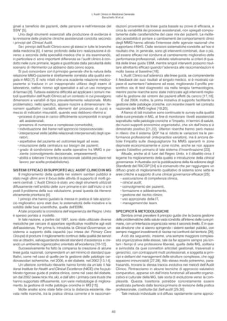 l’Audit Clinico in Medicina Generale
                                                                    Baruchello M et al.


ginali a beneficio dei pazienti, delle persone e nell’interesse del               dazioni provenienti da linee guida basate su prove di efficacia, e
SSN” [5].                                                                         circa la variabilità dei processi assistenziali, non spiegati compiu-
     Uno degli strumenti essenziali alla produzione di evidenze è                 tamente dalle caratteristiche del case mix dei pazienti. le molte-
la revisione delle pratiche cliniche assistenziali condotta secondo               plici possibilità di portare a cambiamenti dei comportamenti clinici
i principi del Clinical Audit.                                                    degli MMG hanno attirato l’interesse delle agenzie nazionali che
     Se i principi dell’Audit Clinico sono gli stessi in tutte le branche         supportano il NhS. Dalle revisioni sistematiche condotte ad hoc è
della medicina [6], il senso profondo della loro realizzazione è di-              risultato che, in generale, sono gli interventi combinati, due o più,
verso a seconda della specialità medica che si sta esaminando,                    ad essere efficaci nel condurre al cambiamento migliorativo delle
in particolare ci sono importanti differenze se l’audit clinico è con-            performance professionali, valutate relativamente ai criteri di qua-
dotto nelle cure primarie, legate e giustificate dalla peculiarità dello          lità delle linee guida eBM, mentre singoli interventi possono risul-
scenario di riferimento cui abbiamo dato cenno sopra.                             tare altrettanto efficaci quando l’aderenza alle raccomandazioni è
     Si può concordare con il principio generale che la natura della              molto bassa al baseline [16].
relazione MMG-paziente è strettamente correlata alla qualità ero-                      l’Audit Clinico sull’aderenza alle linee guida, se comprendente
gata in MG [7]. È noto infatti che una scadente relazione medico-                 il feedback dei suoi risultati al singolo medico, si è mostrato ca-
paziente si traduce in un inappropriato utilizzo degli esami di                   pace di aumentare l’adesione ad esse, migliorando il profilo pre-
laboratorio, cattivo ricorso agli specialisti e ad un uso incongruo               scrittivo sia di test diagnostici sia nella terapia farmacologica,
di farmaci [8]. Tuttavia esistono difficoltà ad applicare i comuni me-            mentre poche ricerche sono state indirizzate agli interventi miglio-
todi quantitativi dell’Audit Clinico ad un contesto in cui prevalgono             rativi la gestione dei sintomi dei pazienti affetti da cancro [17,18].
dimensioni e variabili di tipo prevalentemente relazionale. Molto                      È del 2004, inoltre, la prima iniziativa di supporto facilitante la
problematico, nello specifico, appare riuscire a dimensionare i fe-               gestione delle patologie croniche, con incentivi inseriti nel contratto
nomeni qualitativi (variabili, elementi del processo di cura) a                   nazionale dei MMG inglesi [19,20].
mezzo di indicatori misurabili, quando essi debbono riferirsi a:                       A fianco di tali iniziative sono continuate le survey sulla qualità
    • processi di presa in carico difficilmente scomponibili in singoli           delle cure prestate in MG, al fine di monitorare i livelli assistenziali
      atti assistenziali;                                                         soprattutto nelle patologie croniche e l’impatto, in termini di salute,
    • presenza di numerose e complesse comorbidità;                               dei nuovi supporti economico organizzativi, che sin dall’inizio si è
    • individuazione del frame nell’approccio biopsicosociale;                    dimostrato positivo [21,22]. Ulteriori ricerche hanno però messo
    • interpersonal skills (abilità relazionali interpersonali) degli ope-        in rilievo che il sistema QoF ha sì ridotto le variazioni tra le per-
      ratori;                                                                     formance professionali (interpractice variation), ma è ancora de-
    • aspettative del paziente ed outcomes legati ad esse;                        bole l’impatto sulle diseguaglianze fra MMG operanti in zone
    • misurazione della centratura sui bisogni dei pazienti;                      deprivate economicamente e zone ricche, anche se non appare
    • grado di condivisione delle scelte operative fra MMG e pa-                  questo l’obiettivo primario di tale sistema d’incentivazione [23].
      ziente (coinvolgimento decisionale, empowerment);                                Attuale, anche al di fuori del Regno Unito, è il dibattito circa il
    • abilità a tollerare l’incertezza decisionale (abilità peculiare nel         legame fra miglioramento della qualità e introduzione della clinical
      lavoro per scelte probabilistiche).                                         governance. In Australia con la pubblicazione della 4a edizione degli
                                                                                  Standards del RACGP [24] si è convenuto che per raggiungere un
SISTEMI EFFICACI DI SUPPORTO ALL’AUDIT CLINICO IN MG                              diffuso grado di miglioramento qualitativo di sistema sono sette le
     Il miglioramento della qualità nei sistemi sanitari pubblici è               aree critiche a supporto di una clinical governance efficace [25]:
stato negli ultimi anni il focus delle attività di supporto di molti go-              • assicurazione di competenza clinica,
verni centrali. l’Audit Clinico è stato uno degli strumenti utilizzati                • clinical audit,
diffusamente nell’ambito delle cure primarie e sin dall’inizio ci si è                • coinvolgimento dei pazienti,
posti il problema della sua valutazione, prassi questa da ritenersi                   • formazione e addestramento,
eticamente prioritaria [9].                                                           • gestione del rischio clinico,
     I principi che hanno guidato la messa in pratica di tale approc-                 • uso appropriato della IT,
cio migliorativo sono stati due: la sistematicità delle iniziative e la               • management dei team.
solidità delle basi scientifiche, quelle dell’eBM.
     A tale proposito la cronistoria dell’esperienza del Regno Unito              SPECIFICITÀ METODOLOGICHE
è spesso portata a modello.                                                           Sembra ormai prevalere il principio guida che la buona gestione
     In tale nazione, a partire dal 1997, sono state utilizzate diverse           delle problematiche della salute vada condotta all’interno delle cure pri-
metodiche per cercare di apportare significative modifiche agli esiti             marie, con un’interfaccia organizzata verso il secondo livello. È in que-
dell’assistenza. Per prima fu introdotta la Clinical Governance, un               sta direzione che si stanno spingendo i sistemi sanitari pubblici, con
sistema a supporto della capacità (qui intesa dei Primary Care                    sempre maggiori investimenti di risorse nei confronti del territorio [26].
Groups) di produrre il miglioramento continuo della qualità dei servizi               A ciò sta seguendo, insieme, una sempre maggiore comples-
resi ai cittadini, salvaguardando elevati standard d’assistenza e cre-            sità organizzativa delle stesse, tale da far apparire sempre più lon-
ando un ambiente organizzativo orientato all’eccellenza [10-12].                  tani i tempi di una professione liberale, quella della MG, solitaria
     Successivamente ha fatto la comparsa la creazione di alcune                  e svincolata da quei connettori articolati gestionali, trasversali o
linee guida nazionali, comprendenti un set minimo di standard qua-                gerarchici, con contrappunti multi professionali, e soggetta ai prin-
litativi, come nel caso di quelle per la gestione delle patologie car-            cipi e dettami del management delle strutture complesse, che oggi
diovascolari ischemiche, nel 2000, e del diabete, nel 2002 [13,14].               appaiono irrinunciabili [27,28]. Allo stesso modo potremmo, para-
     Un ulteriore contributo rilevante hanno fornito da un lato il Na-            frasando, trovare la stessa traccia evolutiva nei metodi dell’Audit
tional Institute for Health and Clinical Excellence (NICe) che ha pub-            Clinico. Rintracciamo in alcune tecniche di approccio valutativo
blicato rigorose guide di pratica clinica, come nel caso del diabete,             comparativo, apparse sin dall’inizio funzionali all’assetto organiz-
sin dal 2002 (www.nice.nhs.uk), e dall’altro i primary care trusts che            zativo e culturale della MG, tale sorta di evoluzione verso la com-
hanno supportato diffusamente, con varie metodologie di migliora-                 plessità. Questa traiettoria potrebbe concretamente essere
mento, la gestione di molte patologie croniche in MG [15].                        analizzata partendo dalla tecnica primaria di revisione della pratica
     Molte analisi sono state fatte circa la distanza esistente, rile-            professionale, costituita dal Self-audit [29,30].
vata nelle ricerche, tra la pratica clinica corrente e le raccoman-                   Tale metodo individuale si è diffuso rapidamente come approc-




                                                                             40
 