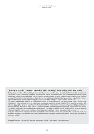 l’Audit Clinico in Medicina Generale
                                                           Baruchello M et al.




Clinical Audit in General Practice also in Italy? Scenarios and methods
Quality improvement in public health systems in recent years has been the focus of activities of many central governments.
The Clinical Audit is a tool widely used even in primary care, at least in countries where they have taken on a complex organi-
zational and multi-professional attitude. The principles of Clinical Audit are the same in all branches of medicine, but the deep
meaning of their implementation is different depending on the medical specialty that is being considered. In particular, there are
important differences, related and justified by the peculiarities of the setting, if it is conducted in primary care.
The Authors reviewed the literature on the subject and drew up recommendations that will guide the correct approach that
should inspire these activities within the training and professional practice of general medicine. They have highlighted the diffi-
culties in applying the common quantitative methods Clinical Audit in a context in which prevailing size and type variables are
primarily relational. It should be noted that the GP also acts as the interface between primary care and specialist care, and as
a moderator of the health demand expressed by the citizens. This area, considered critical, is the subject of particular attention
in the field of quality improvement, even given the widespread variability in the use of existing health services.
Finally, the Authors have done an overview of the methods to be considered absolutely typical of MG, such as self-audit, peer
review and analysis of critical events that have characterized the activities in chronological order of revision and qualitative im-
provement of MG.


Keywords. General Practice (MG); General practitioners (MMG); Clinical audit; Recommendation.




                                                                  46
 