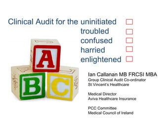 Clinical Audit for the
Ian Callanan MB FRCSI MBA
Group Clinical Audit Co-ordinator
St Vincent’s Healthcare
Medical Director
Aviva Healthcare Insurance
PCC Committee
Medical Council of Ireland
uninitiated
troubled
confused
harried
enlightened
 