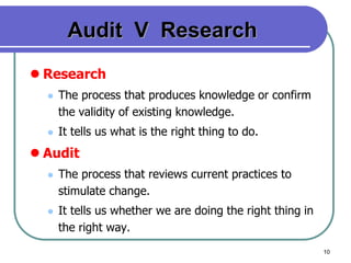 10
Audit V Research
 Research
 The process that produces knowledge or confirm
the validity of existing knowledge.
 It tells us what is the right thing to do.
 Audit
 The process that reviews current practices to
stimulate change.
 It tells us whether we are doing the right thing in
the right way.
 
